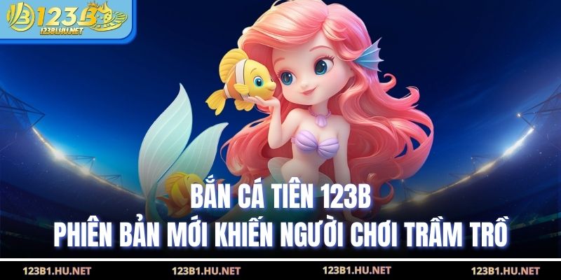 Bắn Cá Tiên 123B Phiên Bản Mới Khiến Người Chơi Trầm Trồ
